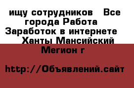 ищу сотрудников - Все города Работа » Заработок в интернете   . Ханты-Мансийский,Мегион г.